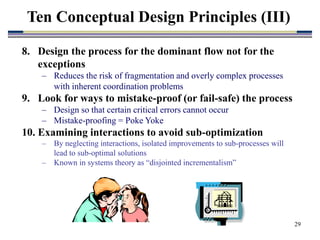 29
8. Design the process for the dominant flow not for the
exceptions
– Reduces the risk of fragmentation and overly complex processes
with inherent coordination problems
9. Look for ways to mistake-proof (or fail-safe) the process
– Design so that certain critical errors cannot occur
– Mistake-proofing = Poke Yoke
10. Examining interactions to avoid sub-optimization
– By neglecting interactions, isolated improvements to sub-processes will
lead to sub-optimal solutions
– Known in systems theory as “disjointed incrementalism”
Ten Conceptual Design Principles (III)
 