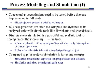 31
• Conceptual process designs need to be tested before they are
implemented in full scale
– Pilot projects or process modeling techniques
• Business processes are often too complex and dynamic to be
analyzed only with simple tools like flowcharts and spreadsheets
• Discrete event simulation is a powerful and realistic tool to
complement the more simplistic methods
– Allows exploration of the redesign effects without costly interruptions
of current operations
– Helps reduce the risks inherent in any design/change project
• Compared to pilot projects simulation is faster and cheaper
– Simulation not good for capturing soft people issues and attitudes
 Simulation and pilots complement each other
Process Modeling and Simulation (I)
 