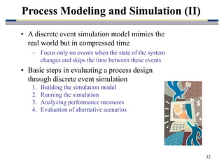 32
• A discrete event simulation model mimics the
real world but in compressed time
– Focus only on events when the state of the system
changes and skips the time between these events
• Basic steps in evaluating a process design
through discrete event simulation
1. Building the simulation model
2. Running the simulation
3. Analyzing performance measures
4. Evaluation of alternative scenarios
Process Modeling and Simulation (II)
 