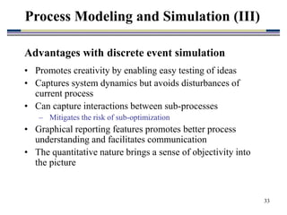 33
Advantages with discrete event simulation
• Promotes creativity by enabling easy testing of ideas
• Captures system dynamics but avoids disturbances of
current process
• Can capture interactions between sub-processes
– Mitigates the risk of sub-optimization
• Graphical reporting features promotes better process
understanding and facilitates communication
• The quantitative nature brings a sense of objectivity into
the picture
Process Modeling and Simulation (III)
 