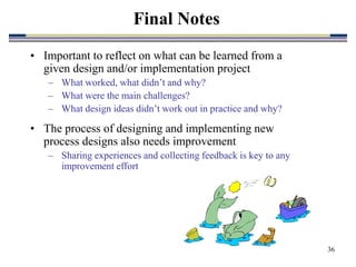 36
• Important to reflect on what can be learned from a
given design and/or implementation project
– What worked, what didn’t and why?
– What were the main challenges?
– What design ideas didn’t work out in practice and why?
• The process of designing and implementing new
process designs also needs improvement
– Sharing experiences and collecting feedback is key to any
improvement effort
Final Notes
 