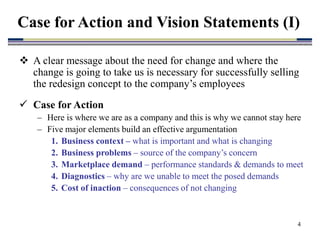 4
 A clear message about the need for change and where the
change is going to take us is necessary for successfully selling
the redesign concept to the company’s employees
 Case for Action
– Here is where we are as a company and this is why we cannot stay here
– Five major elements build an effective argumentation
1. Business context – what is important and what is changing
2. Business problems – source of the company’s concern
3. Marketplace demand – performance standards & demands to meet
4. Diagnostics – why are we unable to meet the posed demands
5. Cost of inaction – consequences of not changing
Case for Action and Vision Statements (I)
 