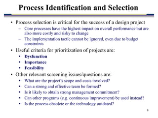 8
• Process selection is critical for the success of a design project
– Core processes have the highest impact on overall performance but are
also more costly and risky to change
– The implementation tactic cannot be ignored, even due to budget
constraints
• Useful criteria for prioritization of projects are:
 Dysfunction
 Importance
 Feasibility
• Other relevant screening issues/questions are:
 What are the project’s scope and costs involved?
 Can a strong and effective team be formed?
 Is it likely to obtain strong management commitment?
 Can other programs (e.g. continuous improvement) be used instead?
 Is the process obsolete or the technology outdated?
Process Identification and Selection
 