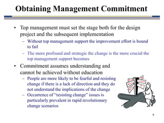 9
• Top management must set the stage both for the design
project and the subsequent implementation
– Without top management support the improvement effort is bound
to fail
– The more profound and strategic the change is the more crucial the
top management support becomes
Obtaining Management Commitment
• Commitment assumes understanding and
cannot be achieved without education
– People are more likely to be fearful and resisting
change if there is a lack of direction and they do
not understand the implications of the change
– Occurrence of “resisting change” issues is
particularly prevalent in rapid revolutionary
change scenarios
 