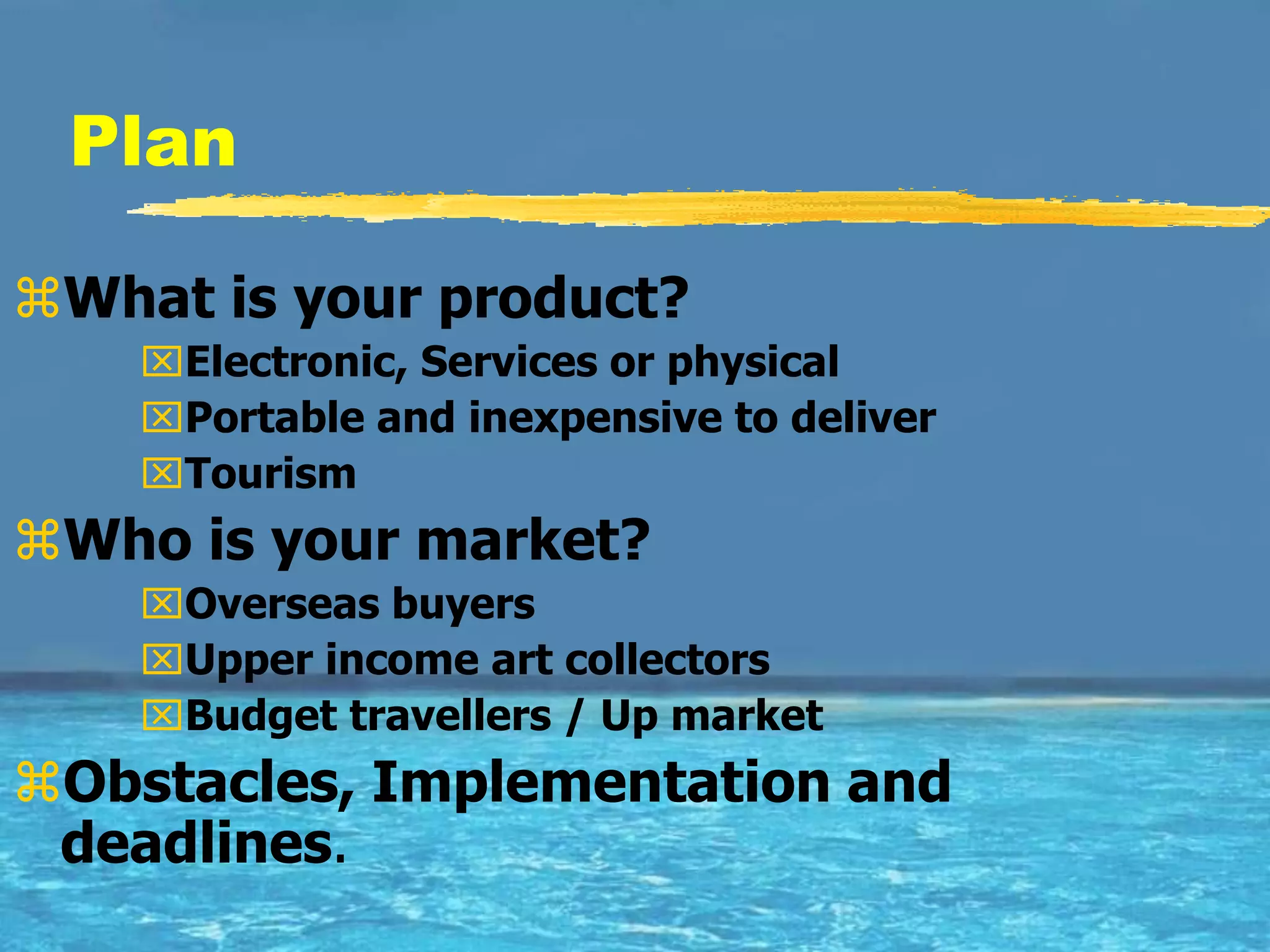 Plan

What is your product?
    Electronic, Services or physical
    Portable and inexpensive to deliver
    Tourism
Who is your market?
    Overseas buyers
    Upper income art collectors
    Budget travellers / Up market
Obstacles, Implementation and
 deadlines.
 
