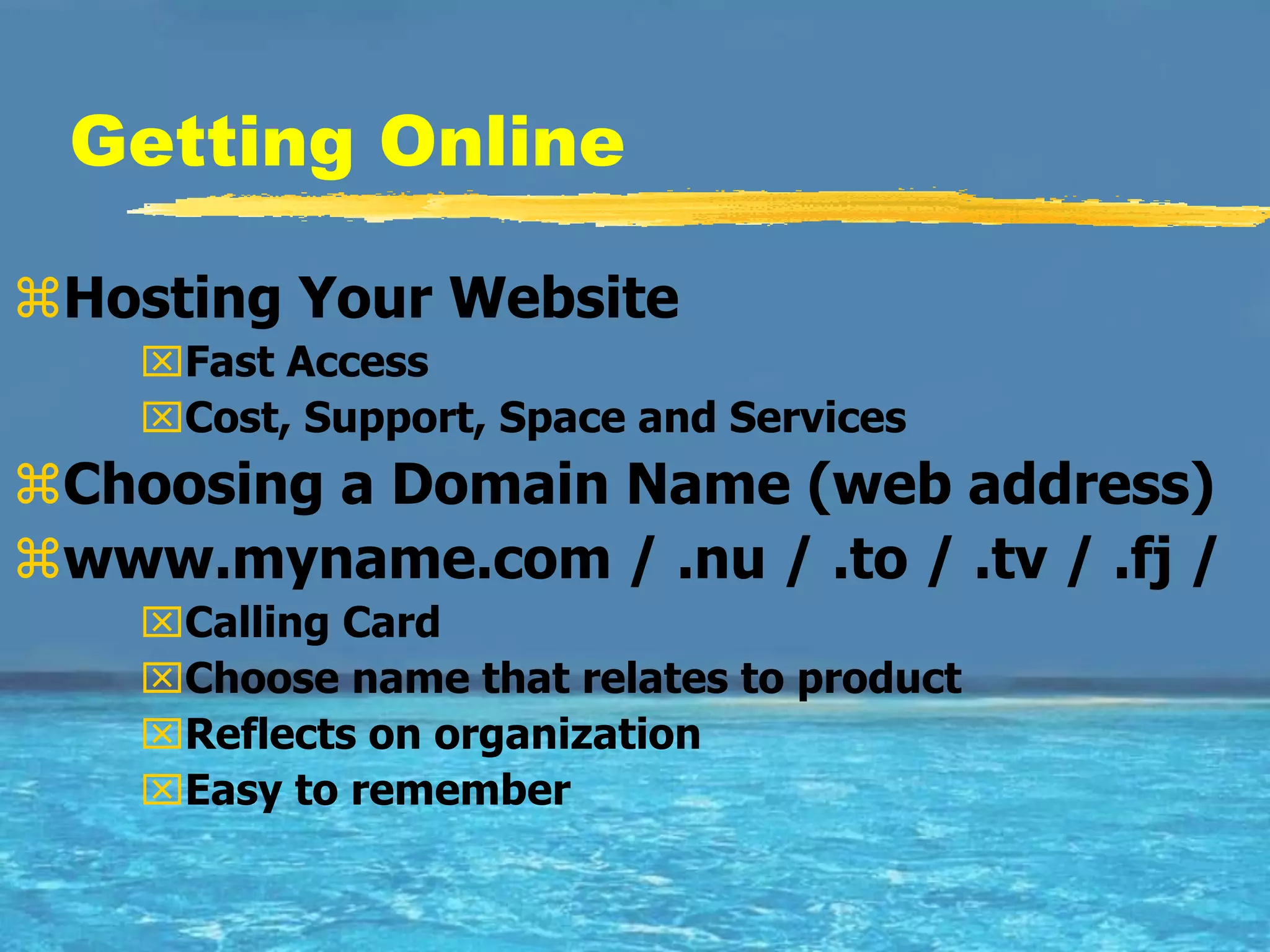 Getting Online

Hosting Your Website
    Fast Access
    Cost, Support, Space and Services
Choosing a Domain Name (web address)
www.myname.com / .nu / .to / .tv / .fj /
    Calling Card
    Choose name that relates to product
    Reflects on organization
    Easy to remember
 