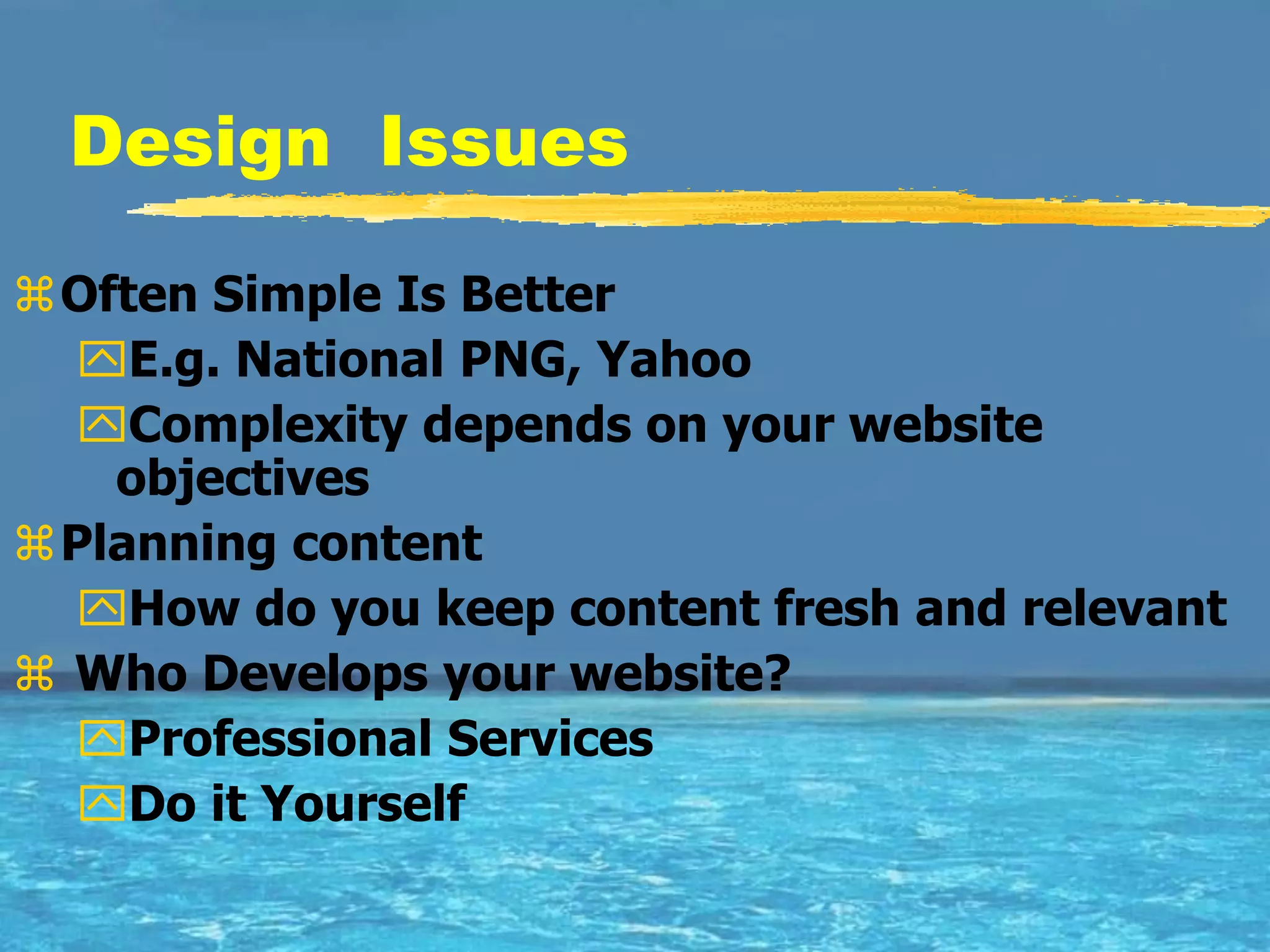 Design Issues

Often Simple Is Better
  E.g. National PNG, Yahoo
  Complexity depends on your website
   objectives
Planning content
  How do you keep content fresh and relevant
 Who Develops your website?
  Professional Services
  Do it Yourself
 