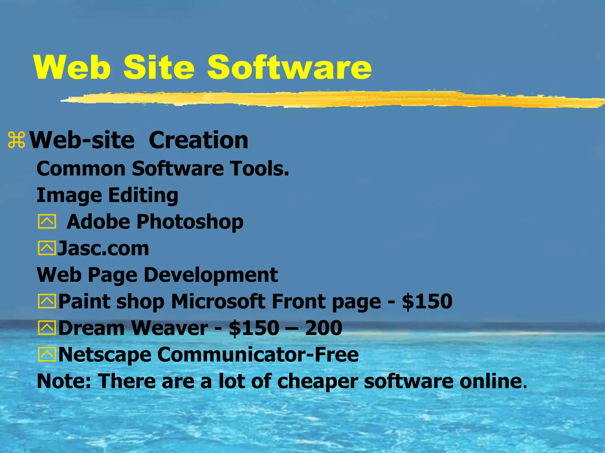 Web Site Software

Web-site Creation
  Common Software Tools.
  Image Editing
   Adobe Photoshop
  Jasc.com
  Web Page Development
  Paint shop Microsoft Front page - $150
  Dream Weaver - $150 – 200
  Netscape Communicator-Free
  Note: There are a lot of cheaper software online.
 