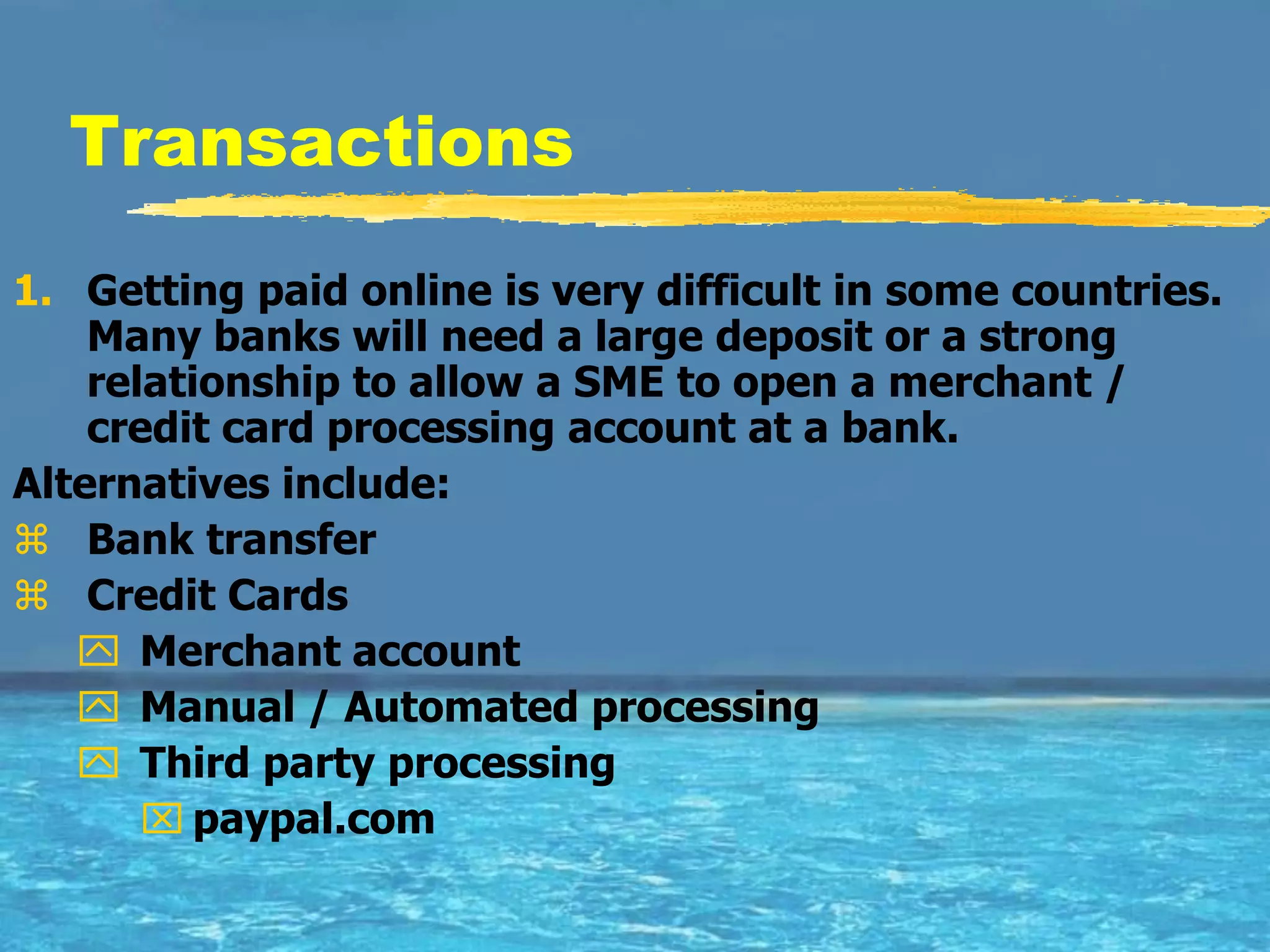 Transactions
1. Getting paid online is very difficult in some countries.
    Many banks will need a large deposit or a strong
    relationship to allow a SME to open a merchant /
    credit card processing account at a bank.
Alternatives include:
 Bank transfer
 Credit Cards
    Merchant account
    Manual / Automated processing
    Third party processing
        paypal.com
 