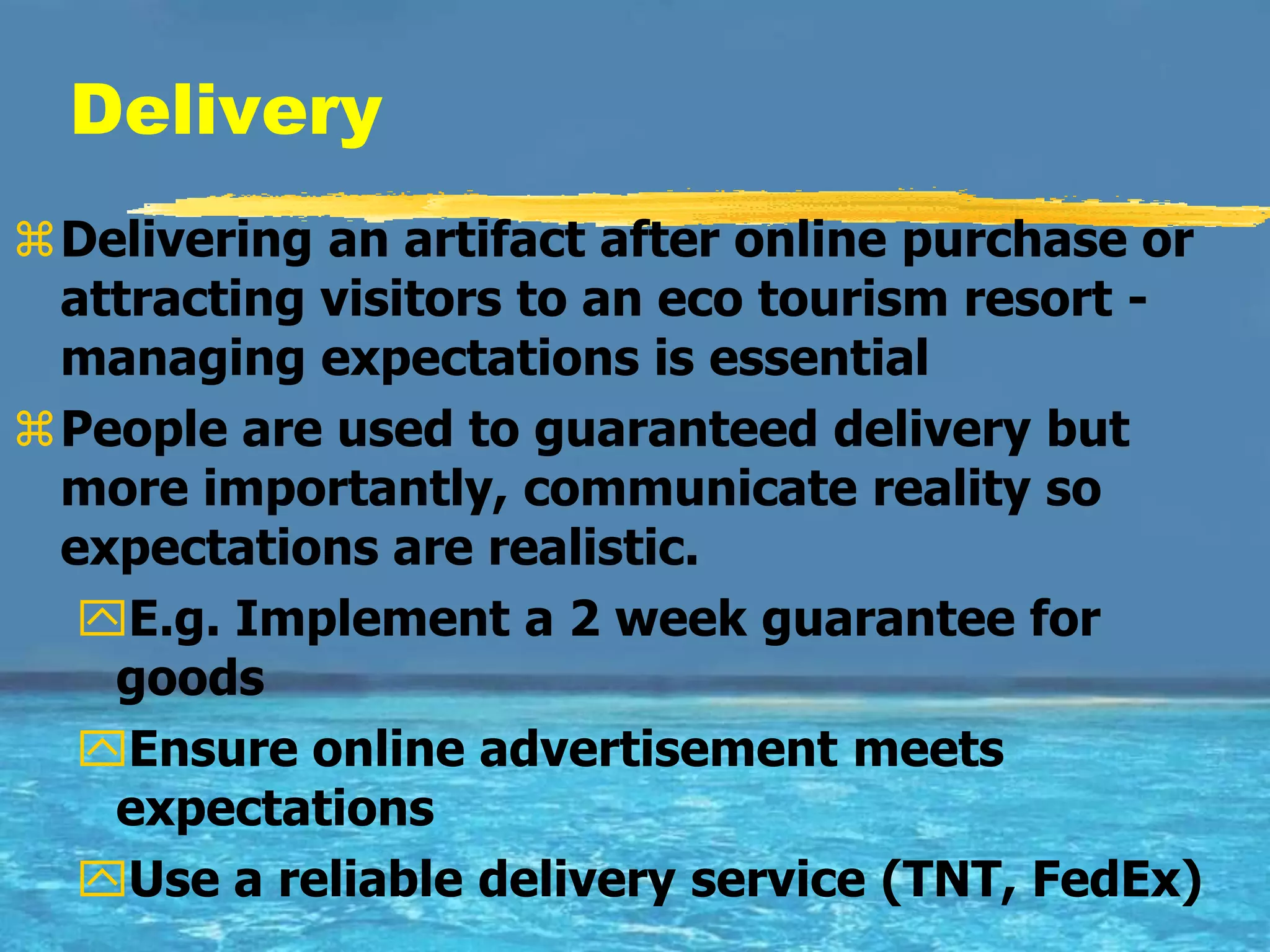 Delivery
Delivering an artifact after online purchase or
 attracting visitors to an eco tourism resort -
 managing expectations is essential
People are used to guaranteed delivery but
 more importantly, communicate reality so
 expectations are realistic.
  E.g. Implement a 2 week guarantee for
   goods
  Ensure online advertisement meets
   expectations
  Use a reliable delivery service (TNT, FedEx)
 