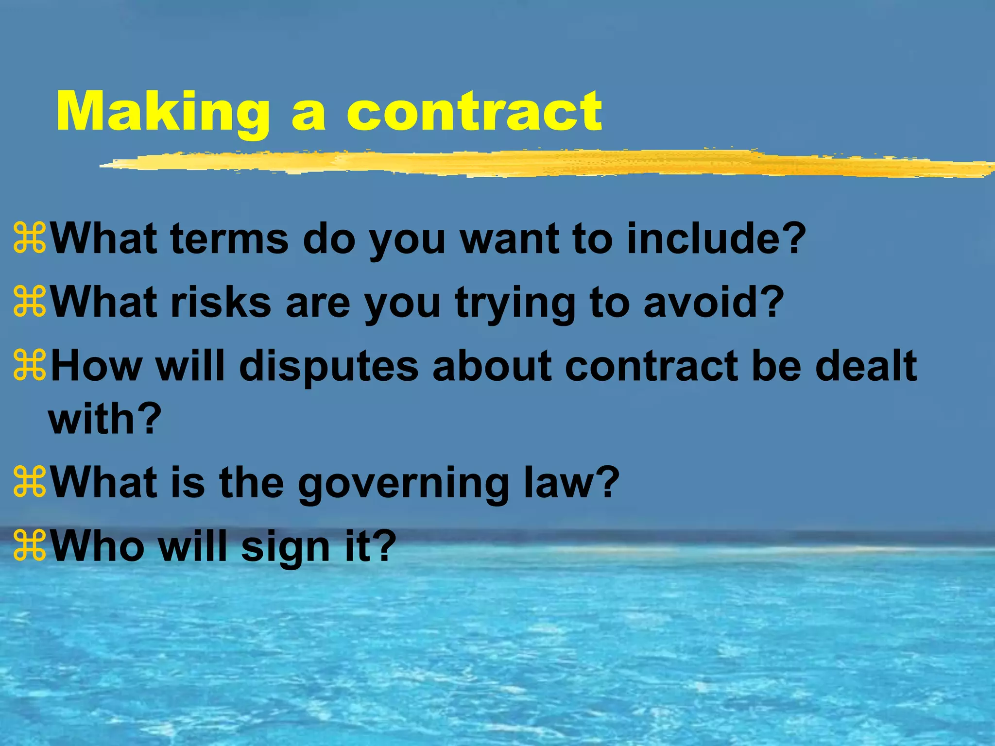 Making a contract

What terms do you want to include?
What risks are you trying to avoid?
How will disputes about contract be dealt
 with?
What is the governing law?
Who will sign it?
 