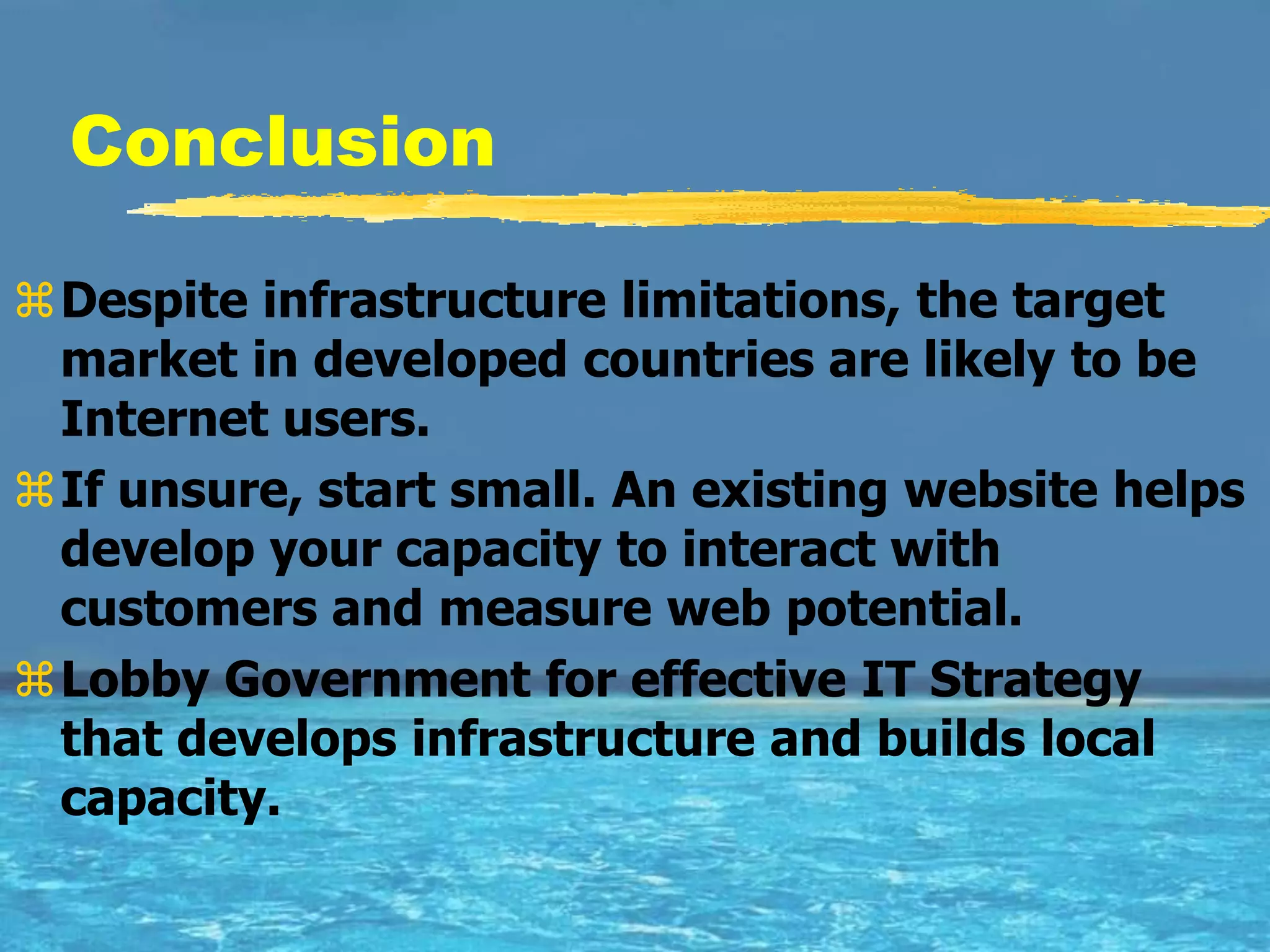 Conclusion

Despite infrastructure limitations, the target
 market in developed countries are likely to be
 Internet users.
If unsure, start small. An existing website helps
 develop your capacity to interact with
 customers and measure web potential.
Lobby Government for effective IT Strategy
 that develops infrastructure and builds local
 capacity.
 