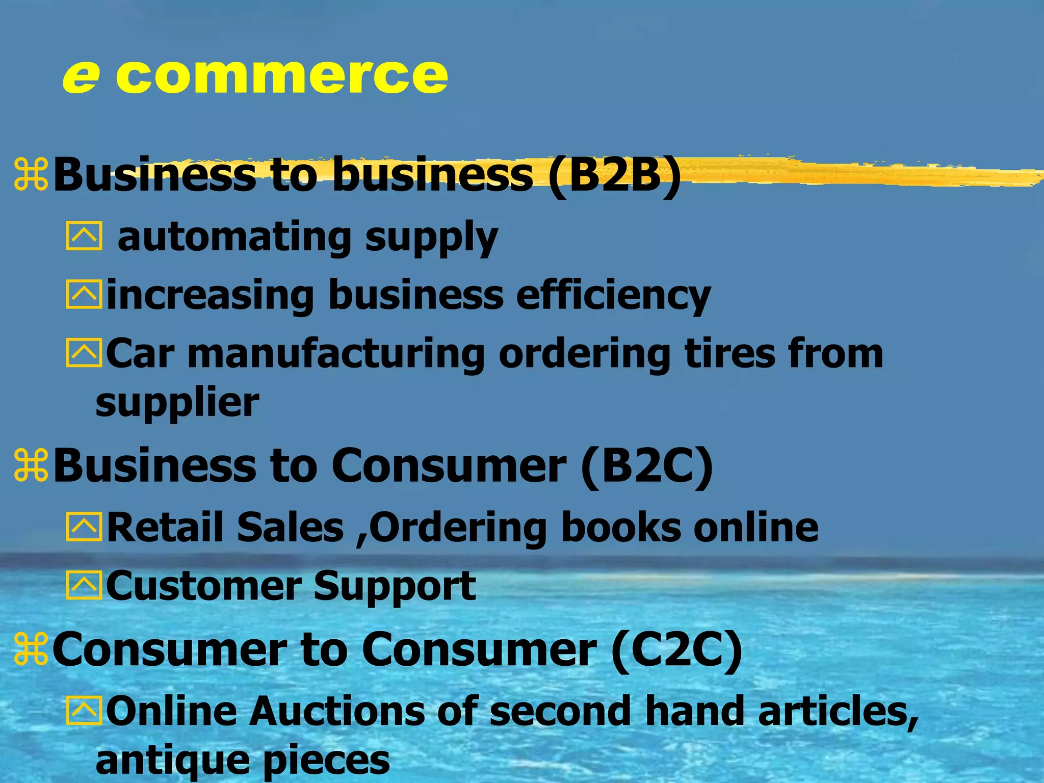 e commerce
Business to business (B2B)
   automating supply
  increasing business efficiency
  Car manufacturing ordering tires from
   supplier
Business to Consumer (B2C)
  Retail Sales ,Ordering books online
  Customer Support
Consumer to Consumer (C2C)
  Online Auctions of second hand articles,
   antique pieces
 