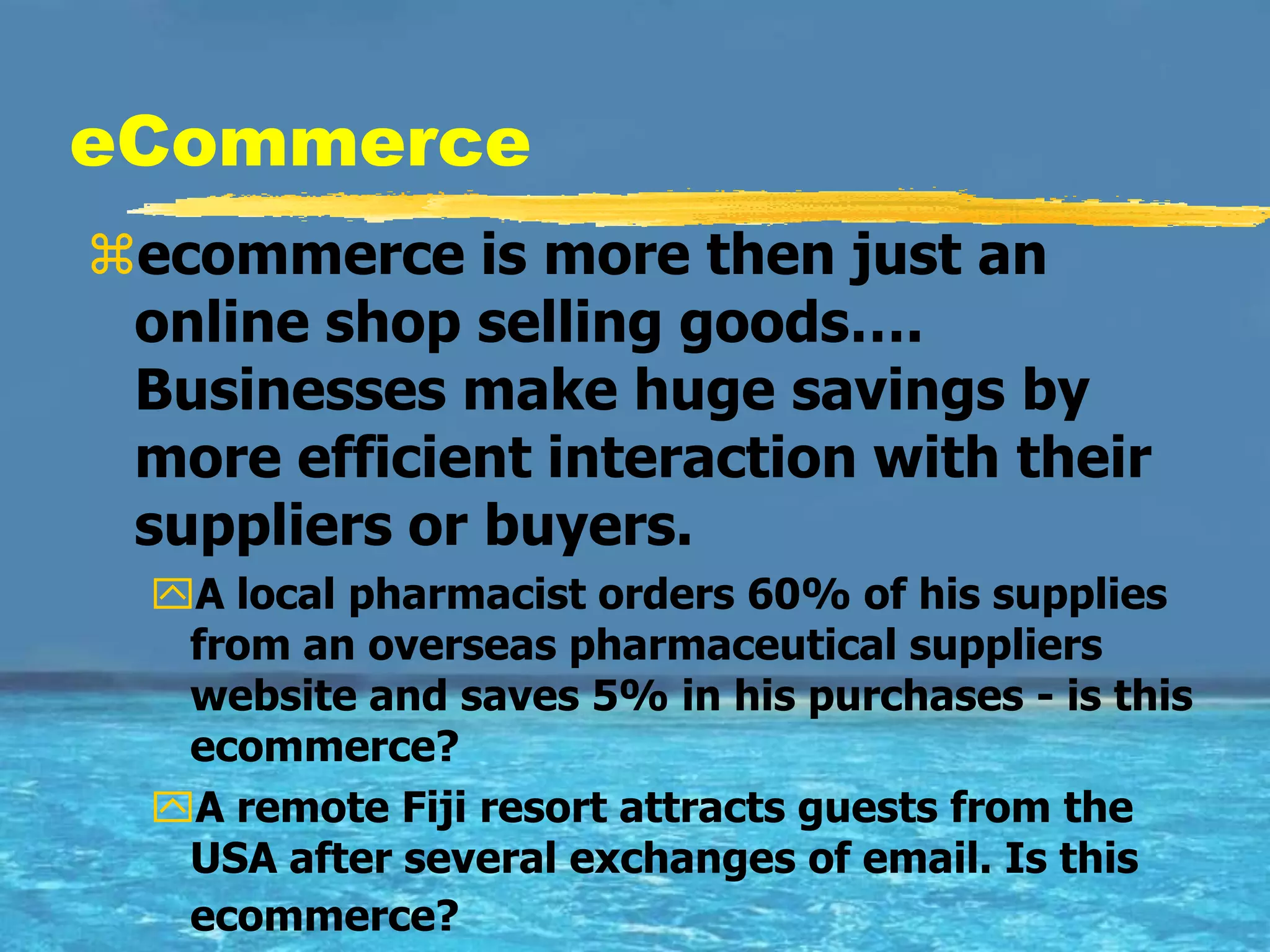 eCommerce
ecommerce is more then just an
 online shop selling goods….
 Businesses make huge savings by
 more efficient interaction with their
 suppliers or buyers.
  A local pharmacist orders 60% of his supplies
   from an overseas pharmaceutical suppliers
   website and saves 5% in his purchases - is this
   ecommerce?
  A remote Fiji resort attracts guests from the
   USA after several exchanges of email. Is this
   ecommerce?
 