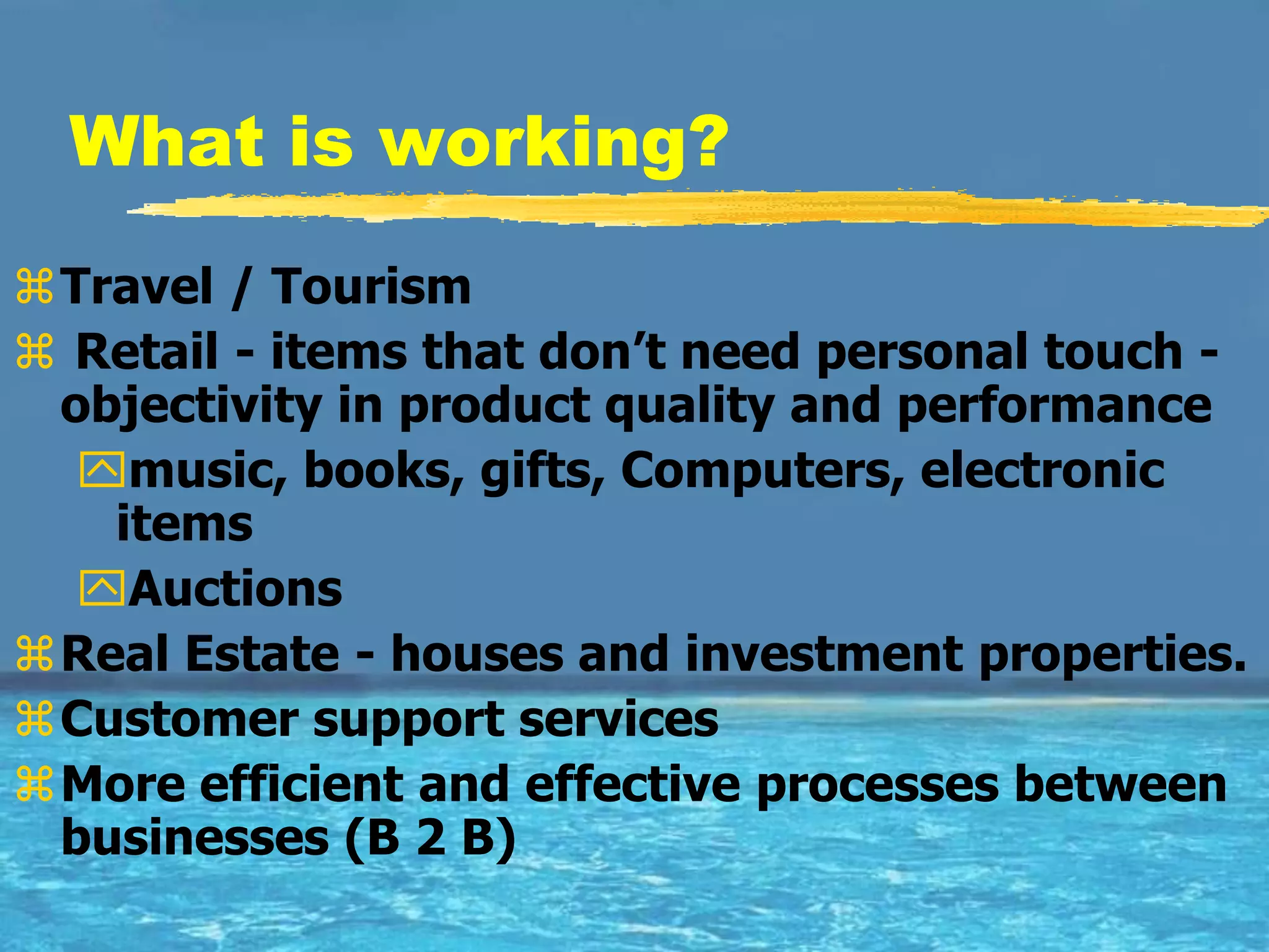 What is working?
Travel / Tourism
 Retail - items that don’t need personal touch -
 objectivity in product quality and performance
  music, books, gifts, Computers, electronic
   items
  Auctions
Real Estate - houses and investment properties.
Customer support services
More efficient and effective processes between
 businesses (B 2 B)
 