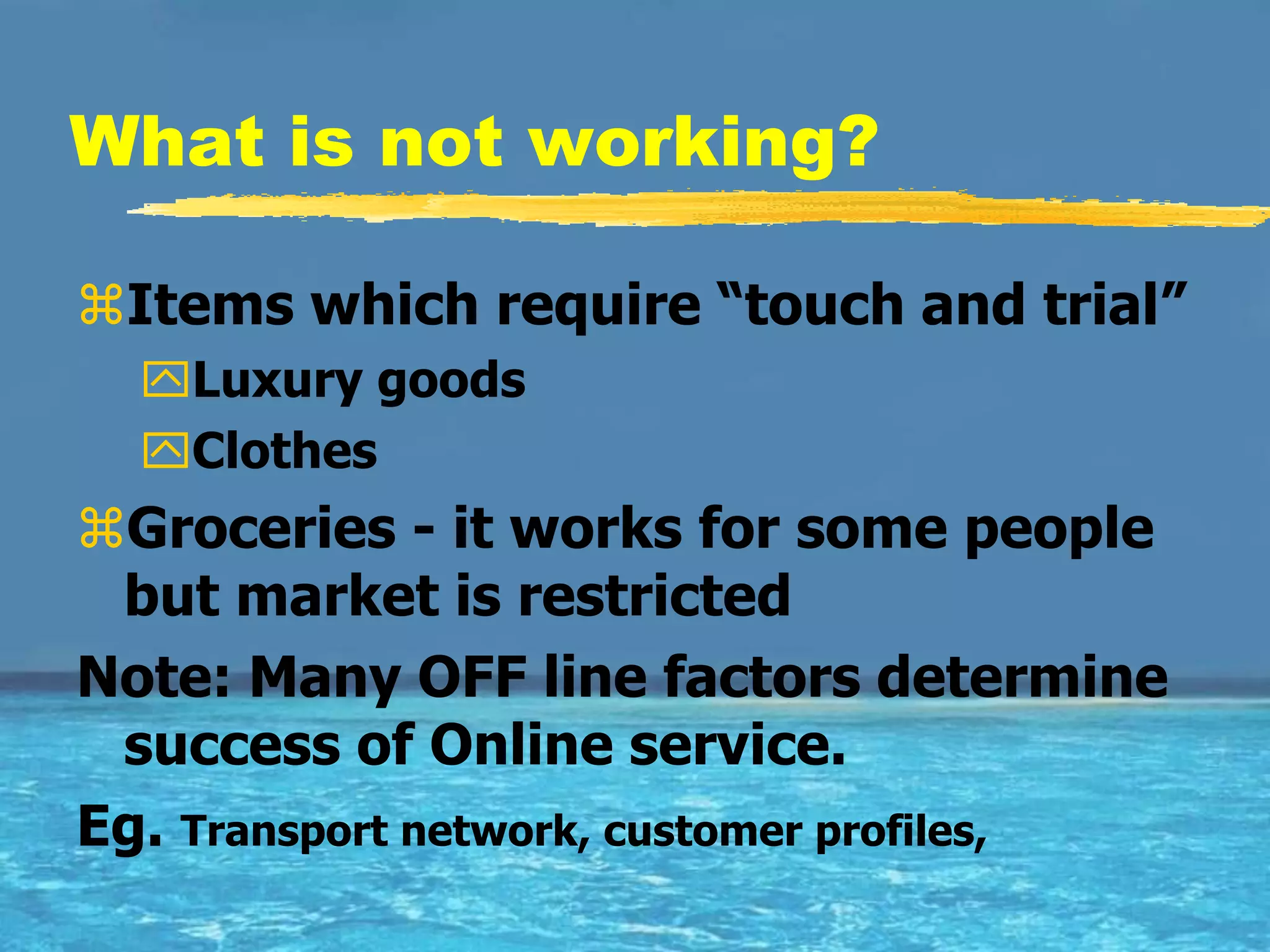 What is not working?

Items which require “touch and trial”
  Luxury goods
  Clothes
Groceries - it works for some people
 but market is restricted
Note: Many OFF line factors determine
 success of Online service.
Eg. Transport network, customer profiles,
 