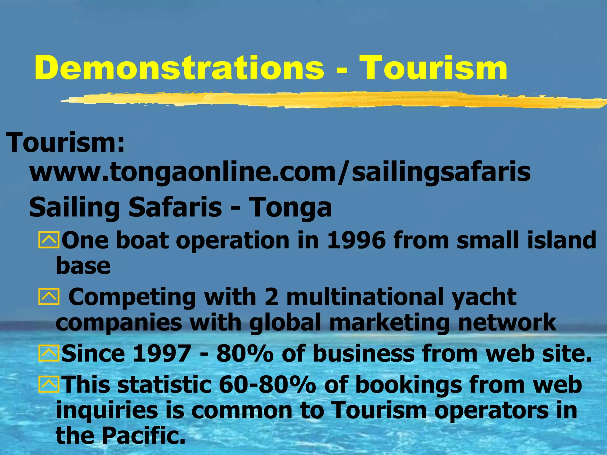 Demonstrations - Tourism

Tourism:
 www.tongaonline.com/sailingsafaris
 Sailing Safaris - Tonga
  One boat operation in 1996 from small island
   base
   Competing with 2 multinational yacht
   companies with global marketing network
  Since 1997 - 80% of business from web site.
  This statistic 60-80% of bookings from web
   inquiries is common to Tourism operators in
   the Pacific.
 