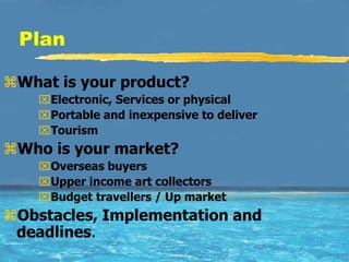 Plan

What is your product?
    Electronic, Services or physical
    Portable and inexpensive to deliver
    Tourism
Who is your market?
    Overseas buyers
    Upper income art collectors
    Budget travellers / Up market
Obstacles, Implementation and
 deadlines.
 