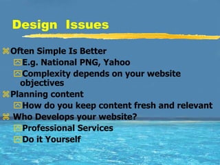 Design Issues

Often Simple Is Better
  E.g. National PNG, Yahoo
  Complexity depends on your website
   objectives
Planning content
  How do you keep content fresh and relevant
 Who Develops your website?
  Professional Services
  Do it Yourself
 