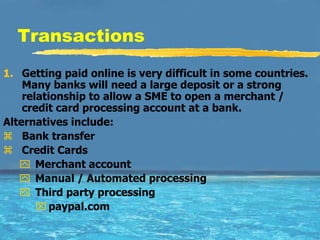 Transactions
1. Getting paid online is very difficult in some countries.
    Many banks will need a large deposit or a strong
    relationship to allow a SME to open a merchant /
    credit card processing account at a bank.
Alternatives include:
 Bank transfer
 Credit Cards
    Merchant account
    Manual / Automated processing
    Third party processing
        paypal.com
 
