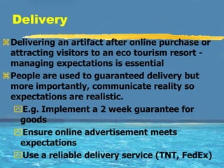 Delivery
Delivering an artifact after online purchase or
 attracting visitors to an eco tourism resort -
 managing expectations is essential
People are used to guaranteed delivery but
 more importantly, communicate reality so
 expectations are realistic.
  E.g. Implement a 2 week guarantee for
   goods
  Ensure online advertisement meets
   expectations
  Use a reliable delivery service (TNT, FedEx)
 