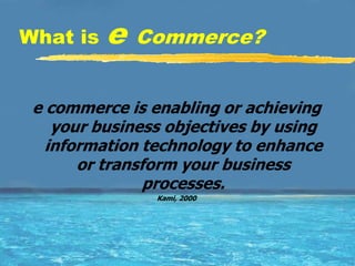 What is   e   Commerce?


 e commerce is enabling or achieving
    your business objectives by using
   information technology to enhance
       or transform your business
                processes.
                Kami, 2000
 