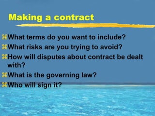 Making a contract

What terms do you want to include?
What risks are you trying to avoid?
How will disputes about contract be dealt
 with?
What is the governing law?
Who will sign it?
 