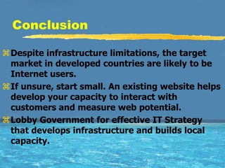 Conclusion

Despite infrastructure limitations, the target
 market in developed countries are likely to be
 Internet users.
If unsure, start small. An existing website helps
 develop your capacity to interact with
 customers and measure web potential.
Lobby Government for effective IT Strategy
 that develops infrastructure and builds local
 capacity.
 
