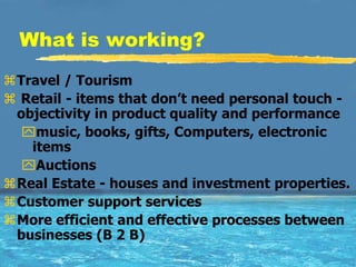 What is working?
Travel / Tourism
 Retail - items that don’t need personal touch -
 objectivity in product quality and performance
  music, books, gifts, Computers, electronic
   items
  Auctions
Real Estate - houses and investment properties.
Customer support services
More efficient and effective processes between
 businesses (B 2 B)
 
