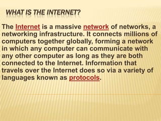 WHAT IS THE INTERNET?

The Internet is a massive network of networks, a
networking infrastructure. It connects millions of
computers together globally, forming a network
in which any computer can communicate with
any other computer as long as they are both
connected to the Internet. Information that
travels over the Internet does so via a variety of
languages known as protocols.
 