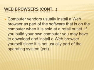 WEB BROWSERS (CONT…)

   Computer vendors usually install a Web
    browser as part of the software that is on the
    computer when it is sold at a retail outlet. If
    you build your own computer you may have
    to download and install a Web browser
    yourself since it is not usually part of the
    operating system (yet).
 