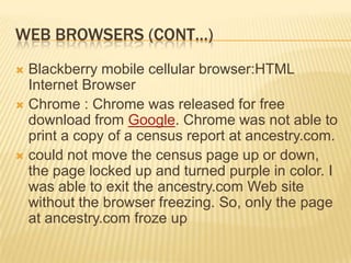 WEB BROWSERS (CONT…)
 Blackberry mobile cellular browser:HTML
  Internet Browser
 Chrome : Chrome was released for free
  download from Google. Chrome was not able to
  print a copy of a census report at ancestry.com.
 could not move the census page up or down,
  the page locked up and turned purple in color. I
  was able to exit the ancestry.com Web site
  without the browser freezing. So, only the page
  at ancestry.com froze up
 