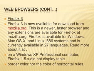 WEB BROWSERS (CONT…)
 Firefox 3
 Firefox 3 is now available for download from
  mozilla.org. This is a newer, faster browser and
  any extensions are available for Firefox at
  mozilla.org. Firefox is available for Windows,
  Mac OS X, and Linux i686 systems and is
  currently available in 27 languages. Read more
  about it at .
 on a Windows XP Professional computer,
  Firefox 1.5.x did not display table
 border color nor the color of horizontal rules.
 