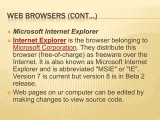 WEB BROWSERS (CONT…)
 Microsoft Internet Explorer
 Internet Explorer is the browser belonging to
  Microsoft Corporation. They distribute this
  browser (free-of-charge) as freeware over the
  Internet. It is also known as Microsoft Internet
  Explorer and is abbreviated "MSIE" or "IE".
  Version 7 is current but version 8 is in Beta 2
  release.
 Web pages on ur computer can be edited by
  making changes to view source code.
 