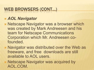 WEB BROWSERS (CONT…)
 AOL Navigator
 Netscape Navigator was a browser which
  was created by Mark Andreesen and his
  team for Netscape Communications
  Corporation which Mr. Andreesen co-
  founded.
 Navigator was distributed over the Web as
  freeware, and free downloads are still
  available to AOL users.
 Netscape Navigator was acquired by
  AOL.COM.
 