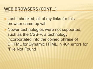 WEB BROWSERS (CONT…)

 Last I checked, all of my links for this
  browser came up wit
 Newer technologies were not supported,
  such as the CSS-P, a technology
  incorportated into the coined phrase of
  DHTML for Dynamic HTML, h 404 errors for
  "File Not Found
 