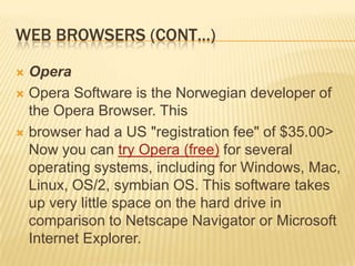 WEB BROWSERS (CONT…)

 Opera
 Opera Software is the Norwegian developer of
  the Opera Browser. This
 browser had a US "registration fee" of $35.00>
  Now you can try Opera (free) for several
  operating systems, including for Windows, Mac,
  Linux, OS/2, symbian OS. This software takes
  up very little space on the hard drive in
  comparison to Netscape Navigator or Microsoft
  Internet Explorer.
 