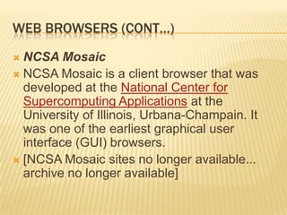 WEB BROWSERS (CONT…)
 NCSA Mosaic
 NCSA Mosaic is a client browser that was
  developed at the National Center for
  Supercomputing Applications at the
  University of Illinois, Urbana-Champain. It
  was one of the earliest graphical user
  interface (GUI) browsers.
 [NCSA Mosaic sites no longer available...
  archive no longer available]
 