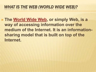 WHAT IS THE WEB (WORLD WIDE WEB)?

   The World Wide Web, or simply Web, is a
    way of accessing information over the
    medium of the Internet. It is an information-
    sharing model that is built on top of the
    Internet.
 