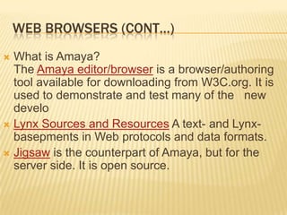 WEB BROWSERS (CONT…)
 What is Amaya?
  The Amaya editor/browser is a browser/authoring
  tool available for downloading from W3C.org. It is
  used to demonstrate and test many of the new
  develo
 Lynx Sources and Resources A text- and Lynx-
  basepments in Web protocols and data formats.
 Jigsaw is the counterpart of Amaya, but for the
  server side. It is open source.
 