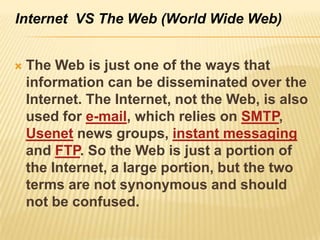 Internet VS The Web (World Wide Web)


   The Web is just one of the ways that
    information can be disseminated over the
    Internet. The Internet, not the Web, is also
    used for e-mail, which relies on SMTP,
    Usenet news groups, instant messaging
    and FTP. So the Web is just a portion of
    the Internet, a large portion, but the two
    terms are not synonymous and should
    not be confused.
 
