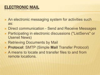 ELECTRONIC MAIL

   An electronic messaging system for activities such
    as:
   Direct communication - Send and Receive Messages
   Participating in electronic discussions ("ListServs" or
    Usenet News)
   Retrieving Documents by Mail
   Protocol: SMTP (Simple Mail Transfer Protocol)
   A means to locate and transfer files to and from
    remote locations.
 