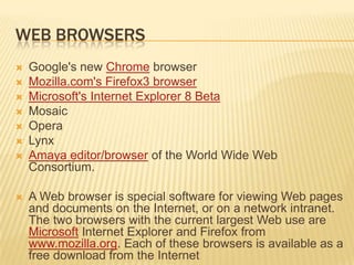 WEB BROWSERS
   Google's new Chrome browser
   Mozilla.com's Firefox3 browser
   Microsoft's Internet Explorer 8 Beta
   Mosaic
   Opera
   Lynx
   Amaya editor/browser of the World Wide Web
    Consortium.

   A Web browser is special software for viewing Web pages
    and documents on the Internet, or on a network intranet.
    The two browsers with the current largest Web use are
    Microsoft Internet Explorer and Firefox from
    www.mozilla.org. Each of these browsers is available as a
    free download from the Internet
 