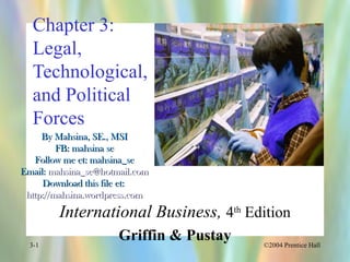 ©2004 Prentice Hall3-1
Chapter 3:
Legal,
Technological,
and Political
Forces
International Business, 4th
Edition
Griffin & Pustay
By Mahsina, SE., MSIBy Mahsina, SE., MSI
FB: mahsina seFB: mahsina se
Follow me et: mahsina_seFollow me et: mahsina_se
Email:Email: mahsina_se@hotmail.commahsina_se@hotmail.com
Download this file et:Download this file et:
http://mahsina.wordpress.comhttp://mahsina.wordpress.com
 