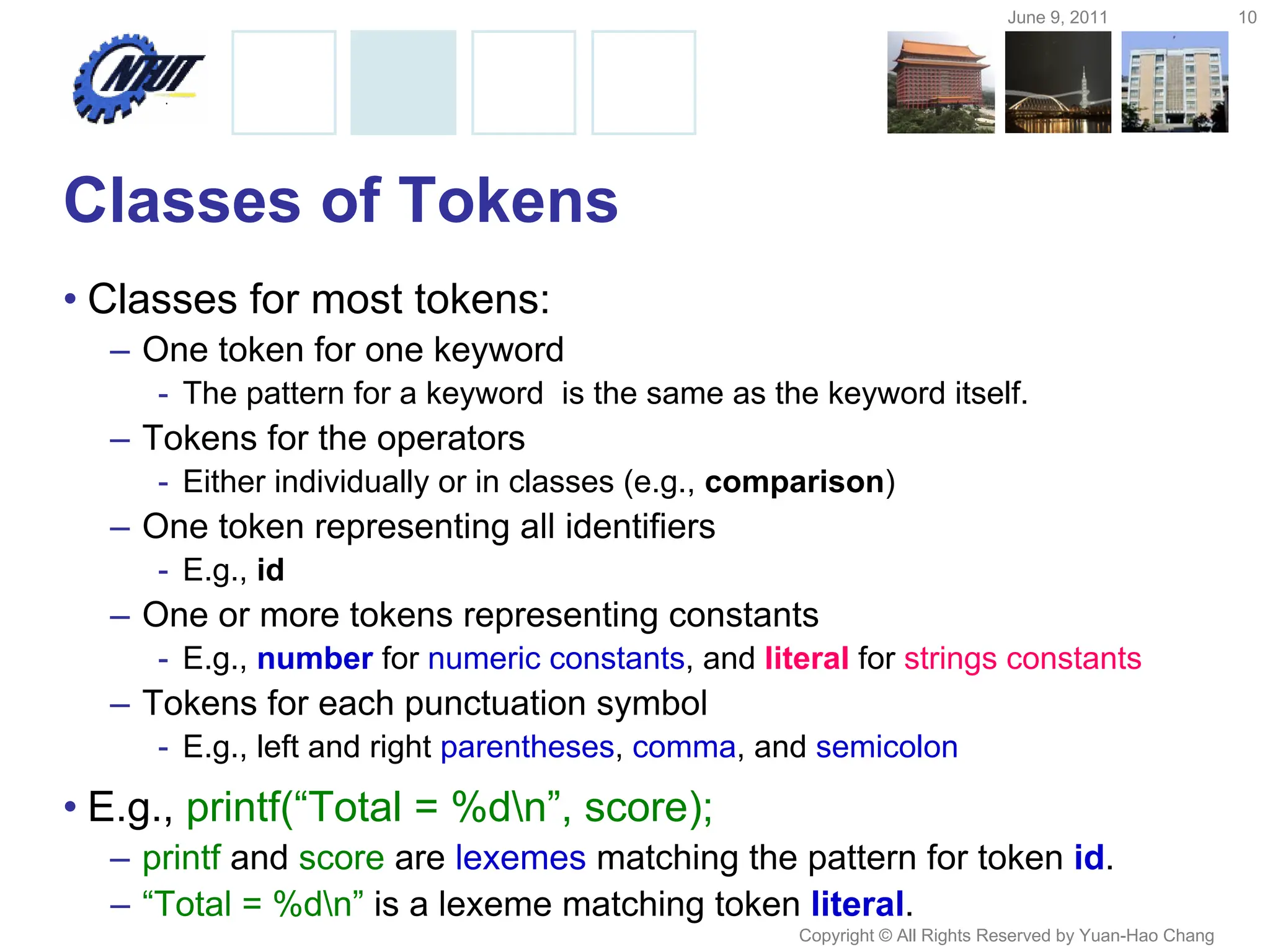 June 9, 2011 10
Copyright © All Rights Reserved by Yuan-Hao Chang
Classes of Tokens
• Classes for most tokens:
– One token for one keyword
- The pattern for a keyword is the same as the keyword itself.
– Tokens for the operators
- Either individually or in classes (e.g., comparison)
– One token representing all identifiers
- E.g., id
– One or more tokens representing constants
- E.g., number for numeric constants, and literal for strings constants
– Tokens for each punctuation symbol
- E.g., left and right parentheses, comma, and semicolon
• E.g., printf(“Total = %dn”, score);
– printf and score are lexemes matching the pattern for token id.
– “Total = %dn” is a lexeme matching token literal.
 