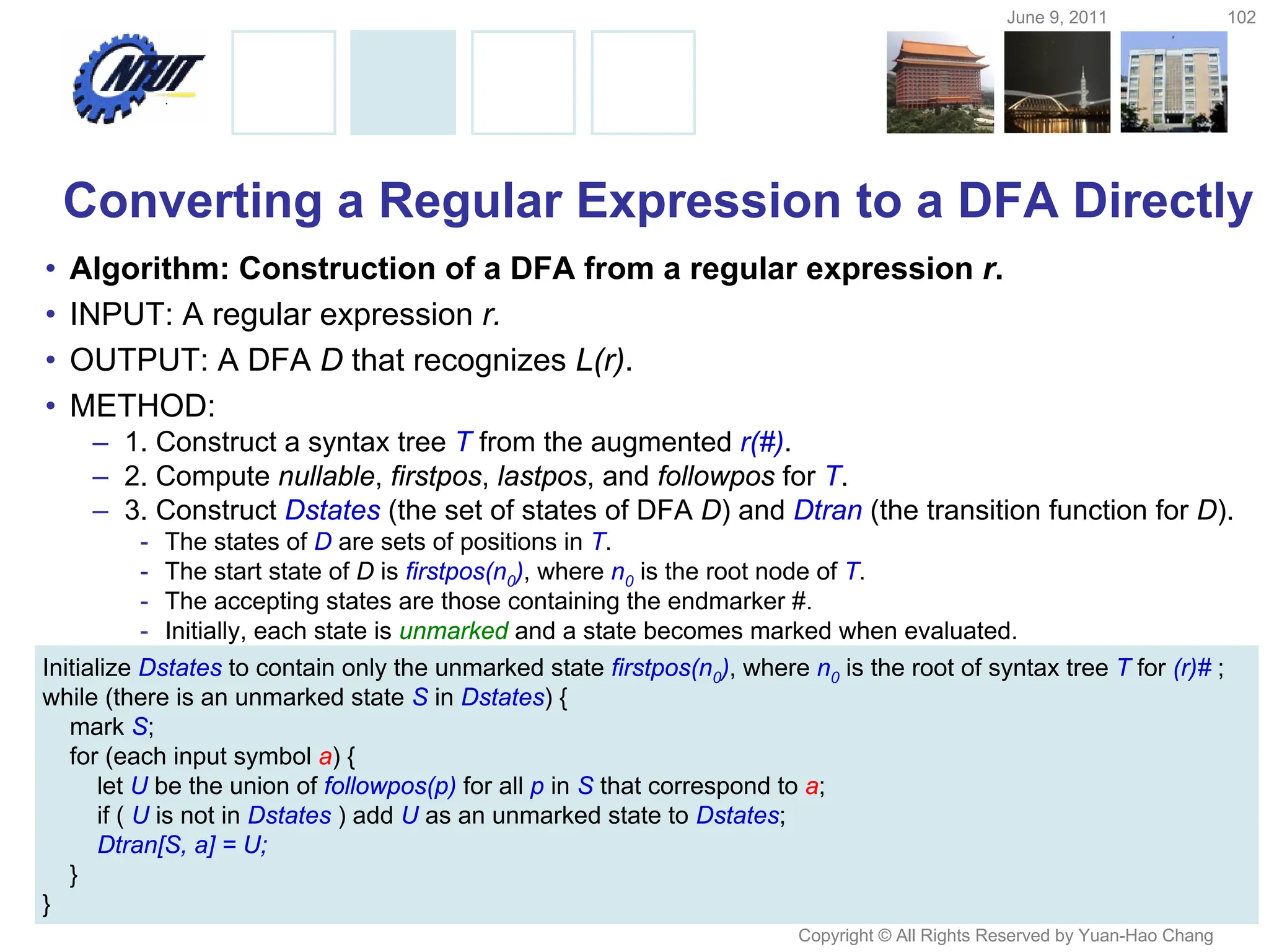 June 9, 2011 102
Copyright © All Rights Reserved by Yuan-Hao Chang
Converting a Regular Expression to a DFA Directly
• Algorithm: Construction of a DFA from a regular expression r.
• INPUT: A regular expression r.
• OUTPUT: A DFA D that recognizes L(r).
• METHOD:
– 1. Construct a syntax tree T from the augmented r(#).
– 2. Compute nullable, firstpos, lastpos, and followpos for T.
– 3. Construct Dstates (the set of states of DFA D) and Dtran (the transition function for D).
- The states of D are sets of positions in T.
- The start state of D is firstpos(n0), where n0 is the root node of T.
- The accepting states are those containing the endmarker #.
- Initially, each state is unmarked and a state becomes marked when evaluated.
Initialize Dstates to contain only the unmarked state firstpos(n0), where n0 is the root of syntax tree T for (r)# ;
while (there is an unmarked state S in Dstates) {
mark S;
for (each input symbol a) {
let U be the union of followpos(p) for all p in S that correspond to a;
if ( U is not in Dstates ) add U as an unmarked state to Dstates;
Dtran[S, a] = U;
}
}
 