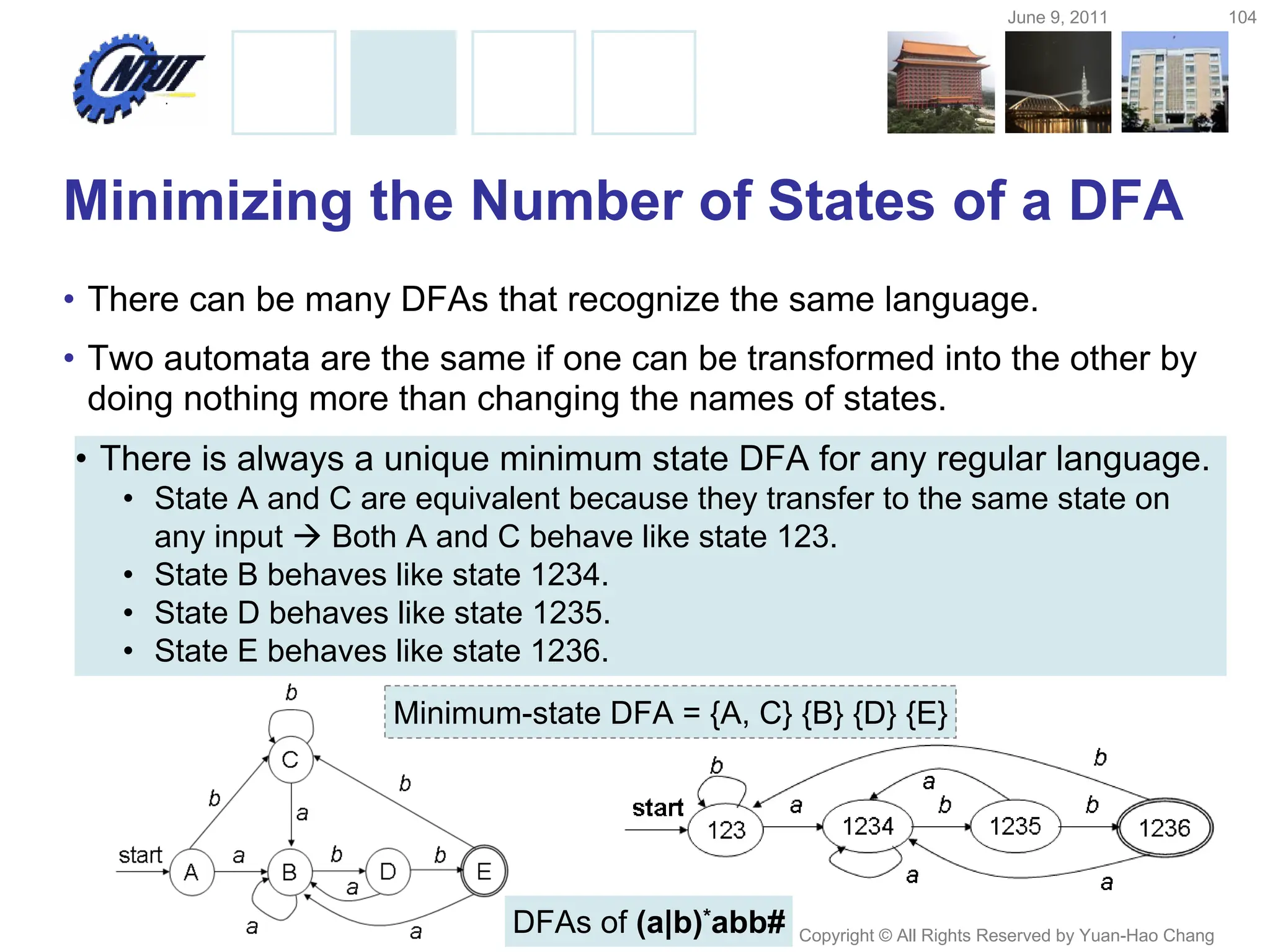 June 9, 2011 104
Copyright © All Rights Reserved by Yuan-Hao Chang
Minimizing the Number of States of a DFA
• There can be many DFAs that recognize the same language.
• Two automata are the same if one can be transformed into the other by
doing nothing more than changing the names of states.
• There is always a unique minimum state DFA for any regular language.
• State A and C are equivalent because they transfer to the same state on
any input  Both A and C behave like state 123.
• State B behaves like state 1234.
• State D behaves like state 1235.
• State E behaves like state 1236.
DFAs of (a|b)*abb#
Minimum-state DFA = {A, C} {B} {D} {E}
 