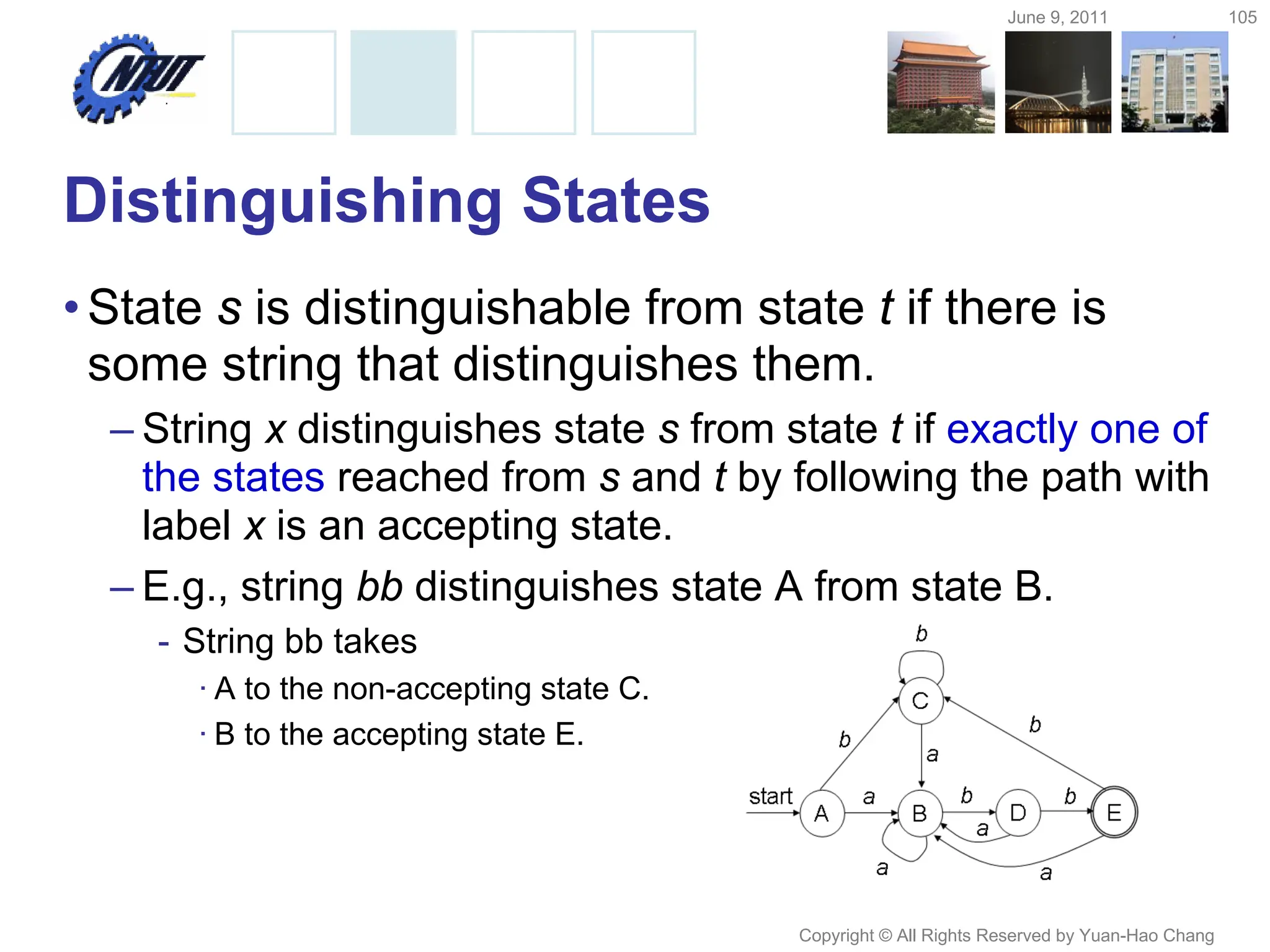 June 9, 2011 105
Copyright © All Rights Reserved by Yuan-Hao Chang
Distinguishing States
•State s is distinguishable from state t if there is
some string that distinguishes them.
– String x distinguishes state s from state t if exactly one of
the states reached from s and t by following the path with
label x is an accepting state.
– E.g., string bb distinguishes state A from state B.
- String bb takes
· A to the non-accepting state C.
· B to the accepting state E.
 