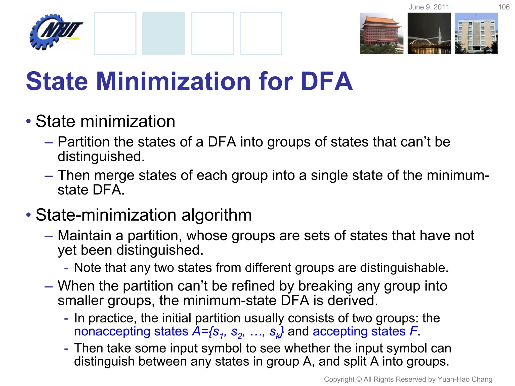 June 9, 2011 106
Copyright © All Rights Reserved by Yuan-Hao Chang
State Minimization for DFA
• State minimization
– Partition the states of a DFA into groups of states that can’t be
distinguished.
– Then merge states of each group into a single state of the minimum-
state DFA.
• State-minimization algorithm
– Maintain a partition, whose groups are sets of states that have not
yet been distinguished.
- Note that any two states from different groups are distinguishable.
– When the partition can’t be refined by breaking any group into
smaller groups, the minimum-state DFA is derived.
- In practice, the initial partition usually consists of two groups: the
nonaccepting states A={s1, s2, …, sk} and accepting states F.
- Then take some input symbol to see whether the input symbol can
distinguish between any states in group A, and split A into groups.
 