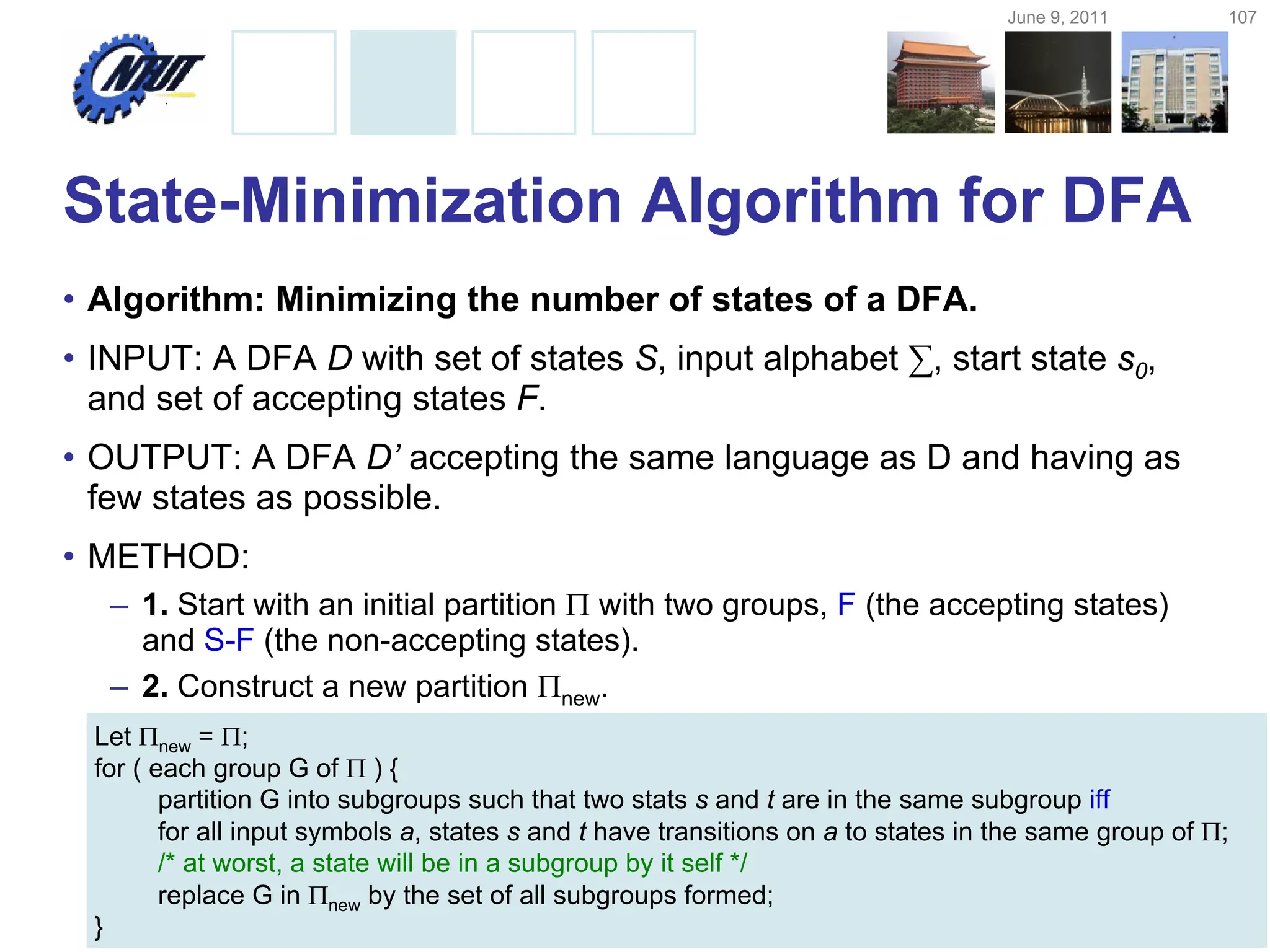 June 9, 2011 107
Copyright © All Rights Reserved by Yuan-Hao Chang
State-Minimization Algorithm for DFA
• Algorithm: Minimizing the number of states of a DFA.
• INPUT: A DFA D with set of states S, input alphabet ∑, start state s0,
and set of accepting states F.
• OUTPUT: A DFA D’ accepting the same language as D and having as
few states as possible.
• METHOD:
– 1. Start with an initial partition  with two groups, F (the accepting states)
and S-F (the non-accepting states).
– 2. Construct a new partition new.
Let new = ;
for ( each group G of  ) {
partition G into subgroups such that two stats s and t are in the same subgroup iff
for all input symbols a, states s and t have transitions on a to states in the same group of ;
/* at worst, a state will be in a subgroup by it self */
replace G in new by the set of all subgroups formed;
}
 